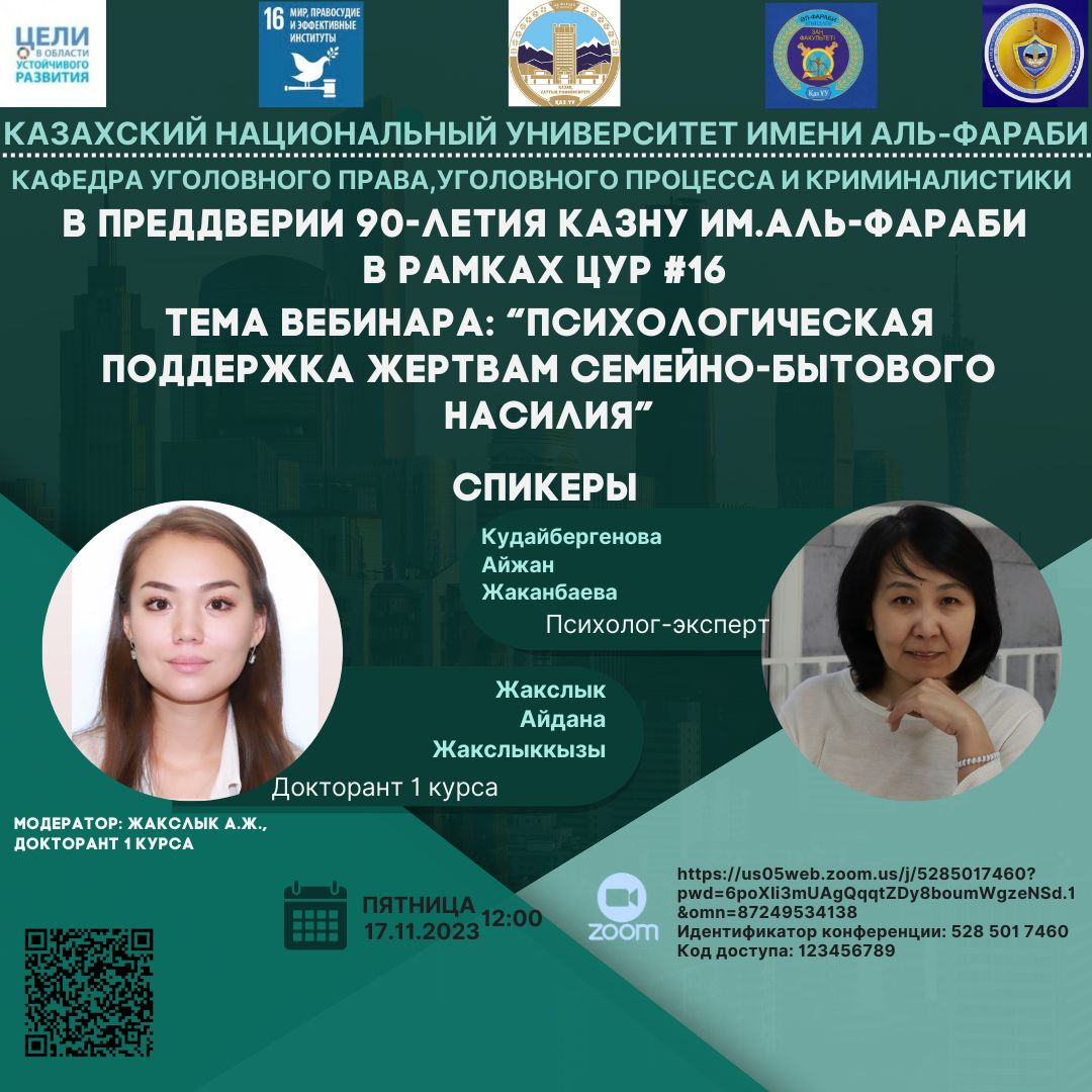 В преддверии 90-летия КазНУ им.аль-Фараби 17-ого ноября 2023 года на Кафедре уголовного права, уголовного процесса и криминалистики в рамках реализации и достижения ЦУР №16  «Мир, правосудие и эффективные институты» состоялся вебинар на тему: «Психологическая поддержка жертвам семейно-бытового насилия».