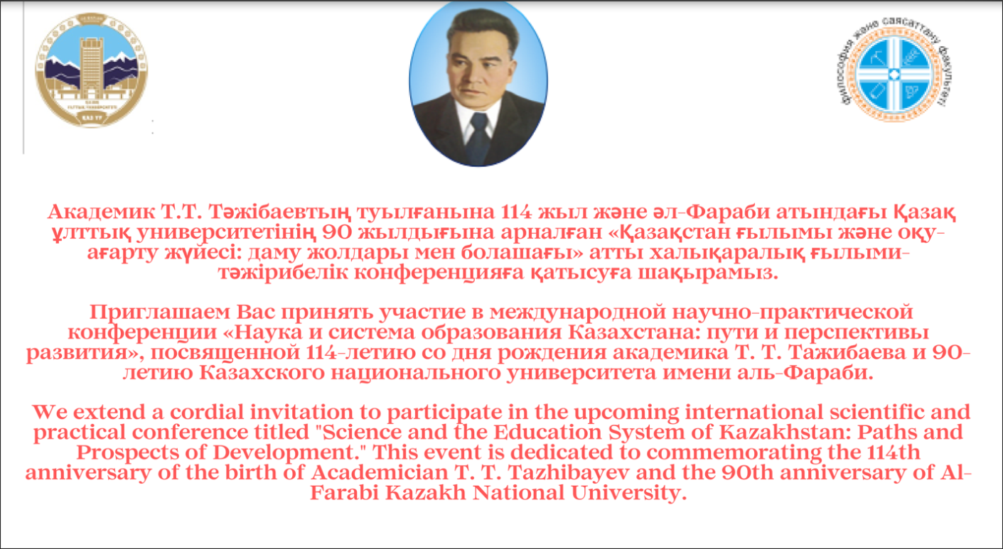 Академик Т.Т. Тәжібаевтың туылғанына 114 жыл және әл-Фараби атындағы Қазақ ұлттық университетінің 90 жылдығына арналған «Қазақстан ғылымы және оқу-ағарту жүйесі: даму жолдары мен болашағы» атты халықаралық ғылыми-тәжірибелік конференцияға қатысуға шақырамыз.